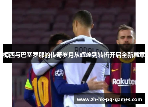 梅西与巴塞罗那的传奇岁月从辉煌到转折开启全新篇章