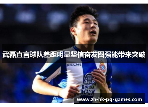 武磊直言球队差距明显坚信奋发图强能带来突破