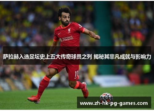 萨拉赫入选足坛史上五大传奇球员之列 揭秘其非凡成就与影响力